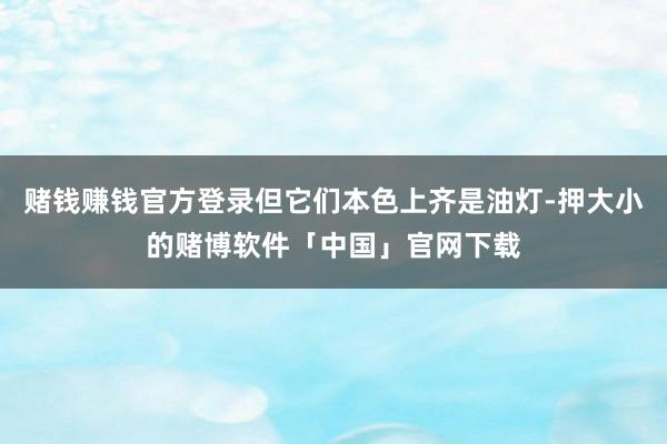 赌钱赚钱官方登录但它们本色上齐是油灯-押大小的赌博软件「中国」官网下载