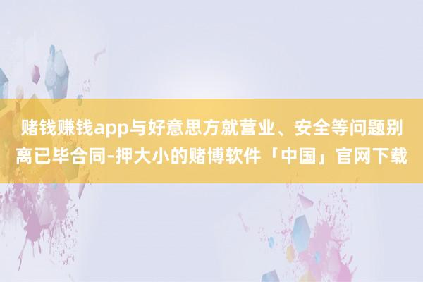 赌钱赚钱app与好意思方就营业、安全等问题别离已毕合同-押大小的赌博软件「中国」官网下载