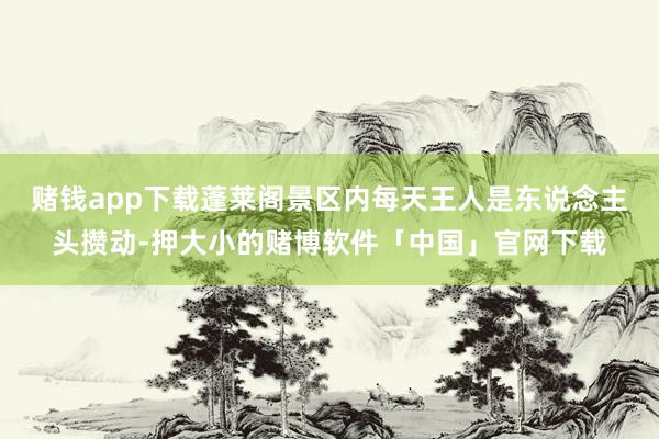 赌钱app下载蓬莱阁景区内每天王人是东说念主头攒动-押大小的赌博软件「中国」官网下载