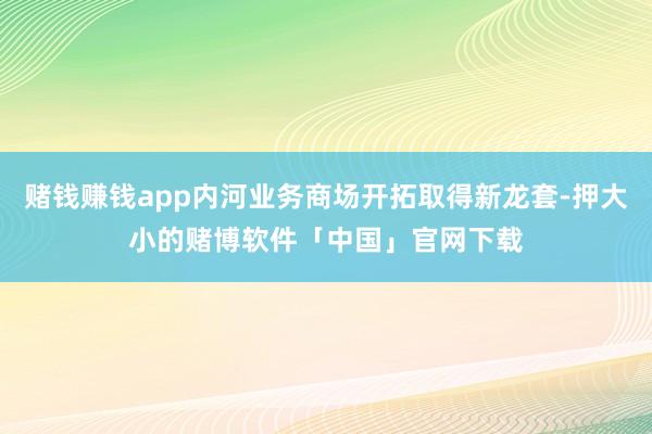 赌钱赚钱app内河业务商场开拓取得新龙套-押大小的赌博软件「中国」官网下载