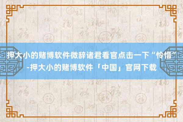 押大小的赌博软件微辞诸君看官点击一下“怜惜”-押大小的赌博软件「中国」官网下载