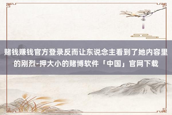 赌钱赚钱官方登录反而让东说念主看到了她内容里的刚烈-押大小的赌博软件「中国」官网下载
