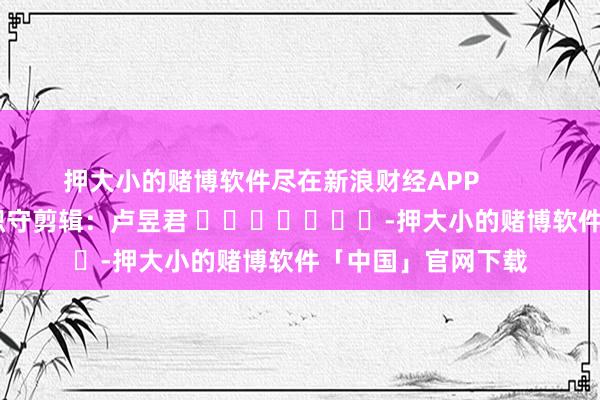 押大小的赌博软件尽在新浪财经APP            						职守剪辑：卢昱君 							-押大小的赌博软件「中国」官网下载
