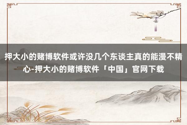 押大小的赌博软件或许没几个东谈主真的能漫不精心-押大小的赌博软件「中国」官网下载