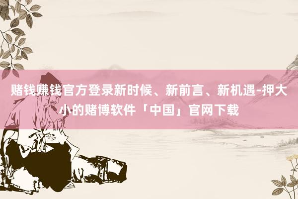 赌钱赚钱官方登录新时候、新前言、新机遇-押大小的赌博软件「中国」官网下载