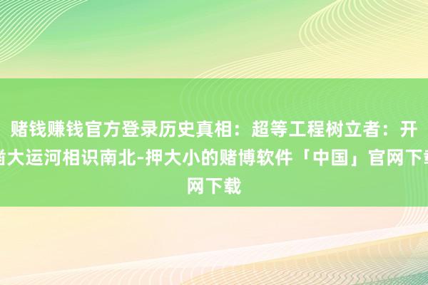 赌钱赚钱官方登录历史真相：超等工程树立者：开凿大运河相识南北-押大小的赌博软件「中国」官网下载