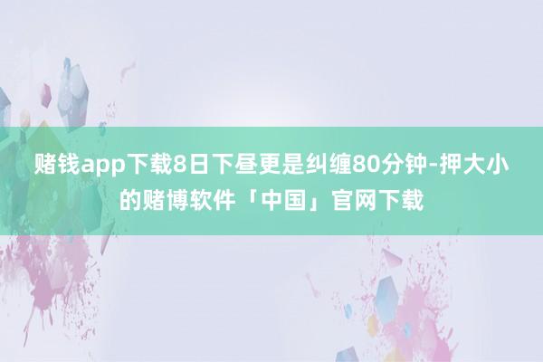 赌钱app下载8日下昼更是纠缠80分钟-押大小的赌博软件「中国」官网下载