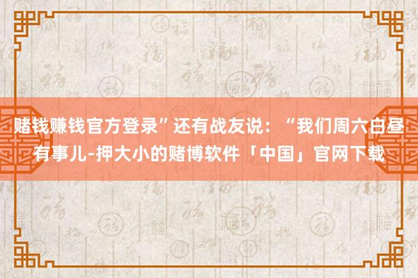 赌钱赚钱官方登录”还有战友说：“我们周六白昼有事儿-押大小的赌博软件「中国」官网下载
