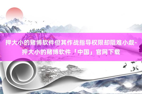 押大小的赌博软件但其作战指导权限却阻难小觑-押大小的赌博软件「中国」官网下载