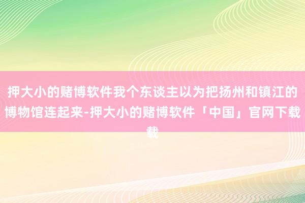 押大小的赌博软件我个东谈主以为把扬州和镇江的博物馆连起来-押大小的赌博软件「中国」官网下载