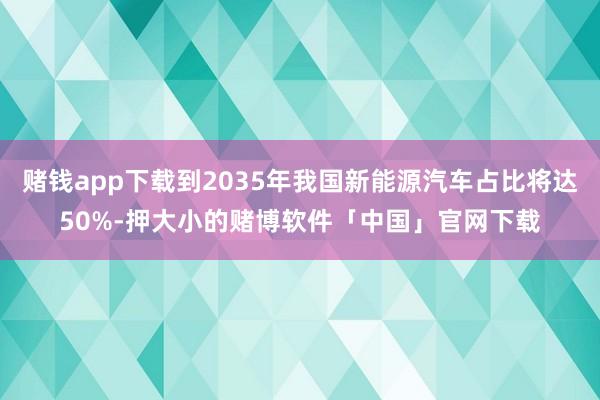 赌钱app下载到2035年我国新能源汽车占比将达50%-押大小的赌博软件「中国」官网下载