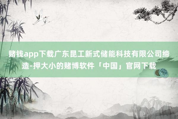 赌钱app下载广东昆工新式储能科技有限公司缔造-押大小的赌博软件「中国」官网下载