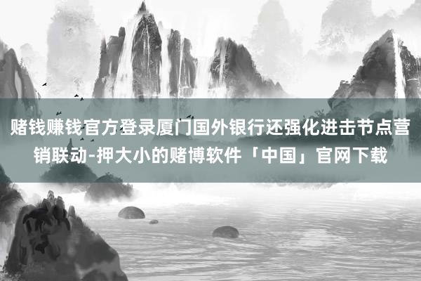赌钱赚钱官方登录厦门国外银行还强化进击节点营销联动-押大小的赌博软件「中国」官网下载
