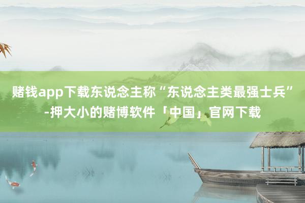 赌钱app下载东说念主称“东说念主类最强士兵”-押大小的赌博软件「中国」官网下载