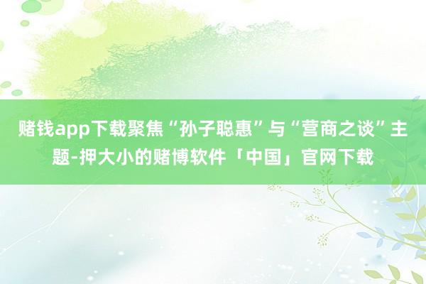 赌钱app下载聚焦“孙子聪惠”与“营商之谈”主题-押大小的赌博软件「中国」官网下载