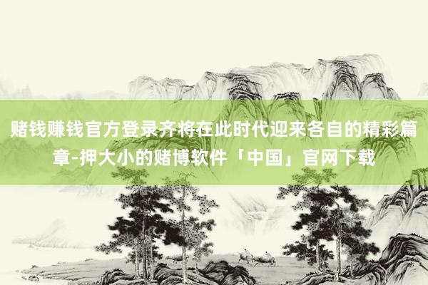 赌钱赚钱官方登录齐将在此时代迎来各自的精彩篇章-押大小的赌博软件「中国」官网下载