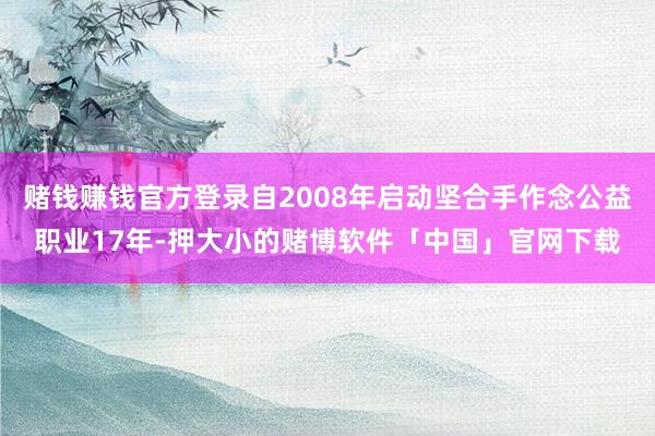 赌钱赚钱官方登录自2008年启动坚合手作念公益职业17年-押大小的赌博软件「中国」官网下载