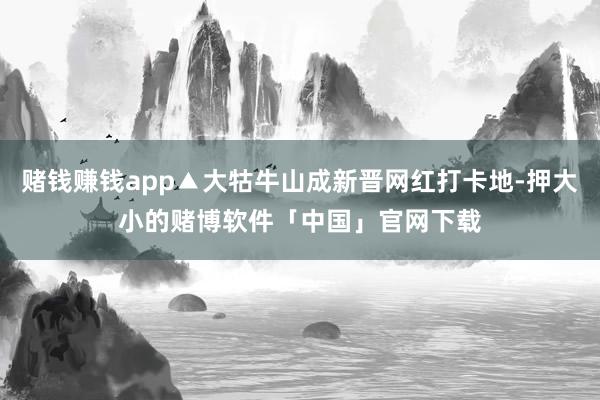 赌钱赚钱app▲大牯牛山成新晋网红打卡地-押大小的赌博软件「中国」官网下载