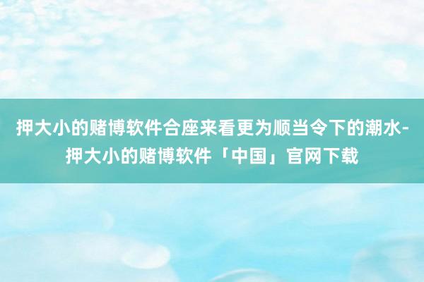 押大小的赌博软件合座来看更为顺当令下的潮水-押大小的赌博软件「中国」官网下载