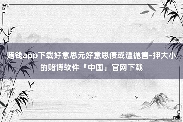 赌钱app下载好意思元好意思债或遭抛售-押大小的赌博软件「中国」官网下载