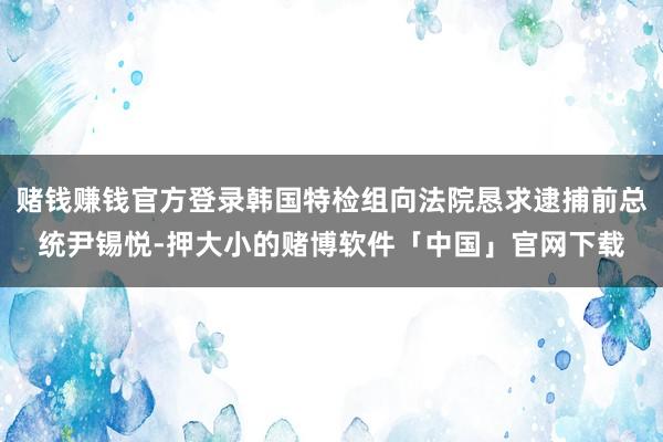 赌钱赚钱官方登录韩国特检组向法院恳求逮捕前总统尹锡悦-押大小的赌博软件「中国」官网下载