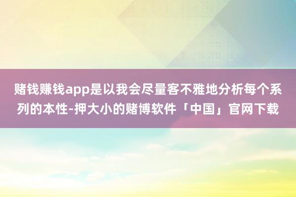 赌钱赚钱app是以我会尽量客不雅地分析每个系列的本性-押大小的赌博软件「中国」官网下载