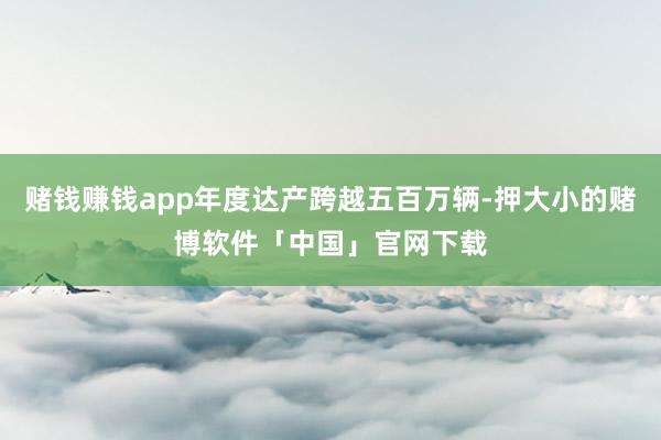赌钱赚钱app年度达产跨越五百万辆-押大小的赌博软件「中国」官网下载