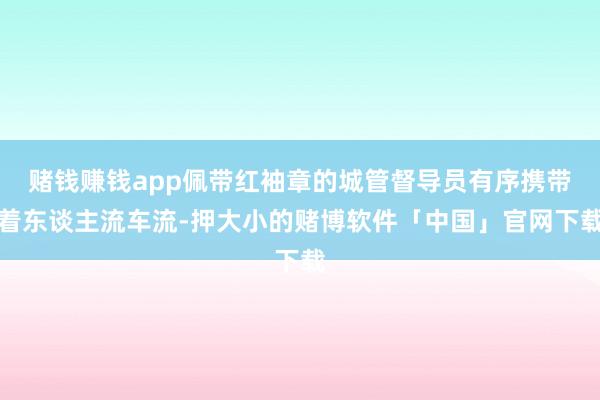 赌钱赚钱app佩带红袖章的城管督导员有序携带着东谈主流车流-押大小的赌博软件「中国」官网下载