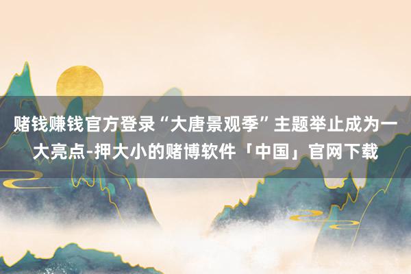 赌钱赚钱官方登录“大唐景观季”主题举止成为一大亮点-押大小的赌博软件「中国」官网下载