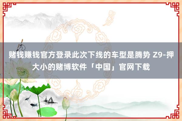赌钱赚钱官方登录此次下线的车型是腾势 Z9-押大小的赌博软件「中国」官网下载