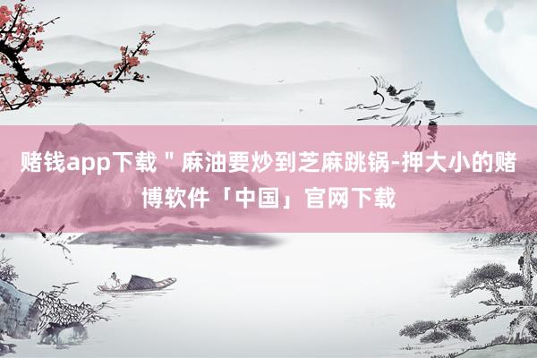 赌钱app下载＂麻油要炒到芝麻跳锅-押大小的赌博软件「中国」官网下载