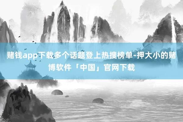 赌钱app下载多个话题登上热搜榜单-押大小的赌博软件「中国」官网下载