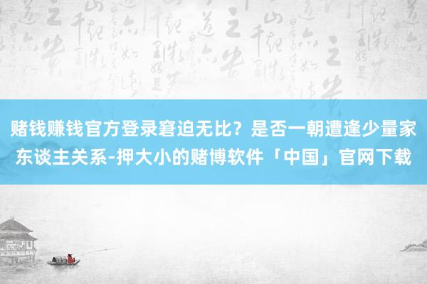 赌钱赚钱官方登录窘迫无比？是否一朝遭逢少量家东谈主关系-押大小的赌博软件「中国」官网下载