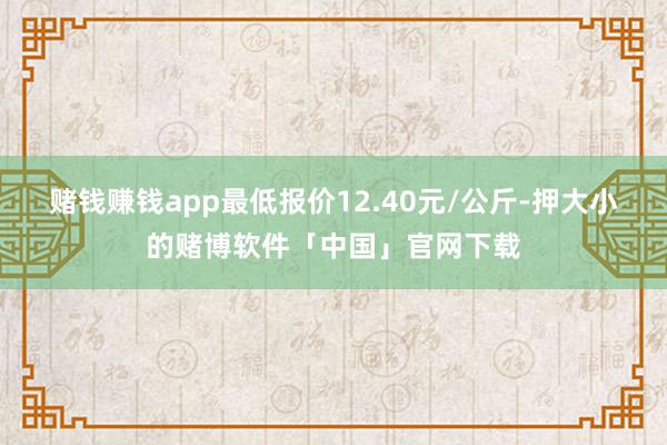 赌钱赚钱app最低报价12.40元/公斤-押大小的赌博软件「中国」官网下载