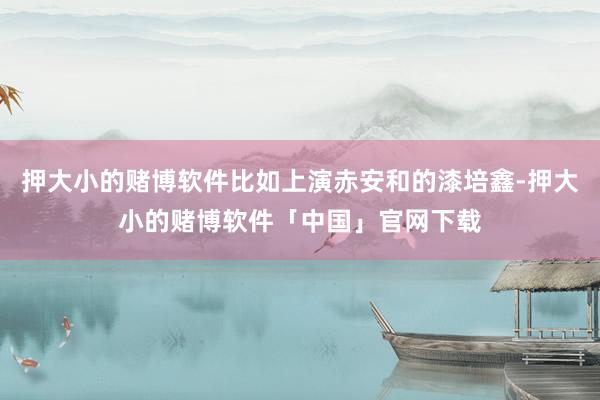 押大小的赌博软件比如上演赤安和的漆培鑫-押大小的赌博软件「中国」官网下载