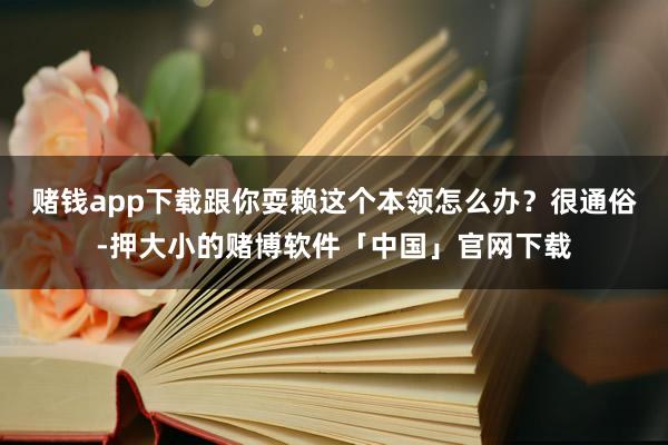 赌钱app下载跟你耍赖这个本领怎么办？很通俗-押大小的赌博软件「中国」官网下载