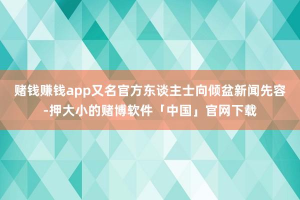 赌钱赚钱app又名官方东谈主士向倾盆新闻先容-押大小的赌博软件「中国」官网下载