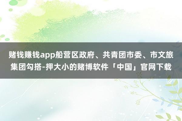 赌钱赚钱app船营区政府、共青团市委、市文旅集团勾搭-押大小的赌博软件「中国」官网下载