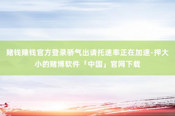 赌钱赚钱官方登录骄气出请托速率正在加速-押大小的赌博软件「中国」官网下载