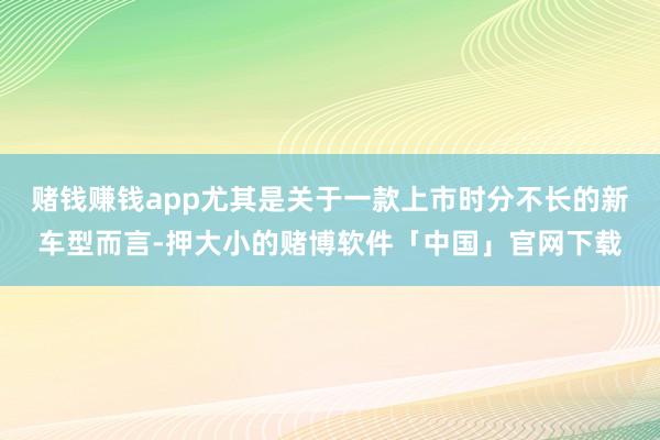 赌钱赚钱app尤其是关于一款上市时分不长的新车型而言-押大小的赌博软件「中国」官网下载