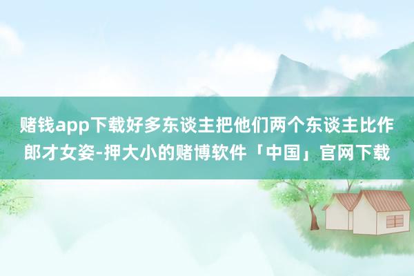 赌钱app下载好多东谈主把他们两个东谈主比作郎才女姿-押大小的赌博软件「中国」官网下载