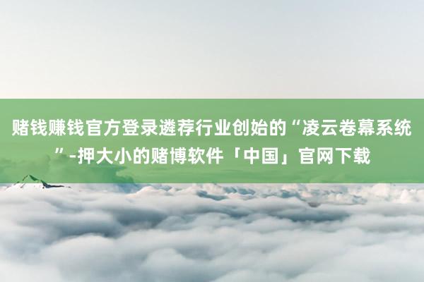 赌钱赚钱官方登录遴荐行业创始的“凌云卷幕系统”-押大小的赌博软件「中国」官网下载