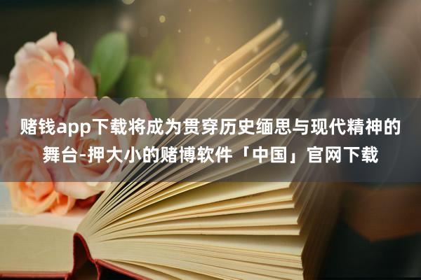 赌钱app下载将成为贯穿历史缅思与现代精神的舞台-押大小的赌博软件「中国」官网下载