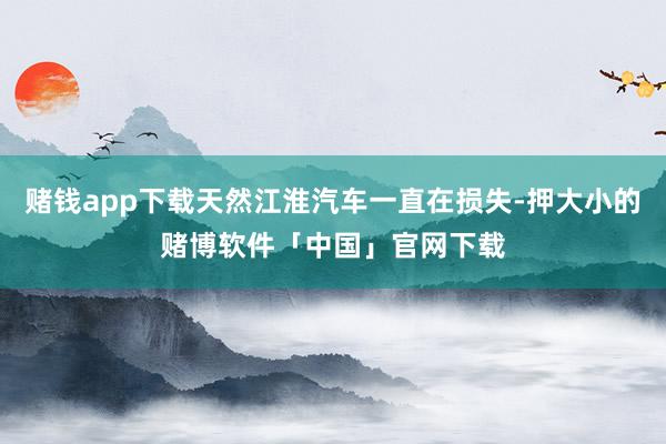 赌钱app下载天然江淮汽车一直在损失-押大小的赌博软件「中国」官网下载