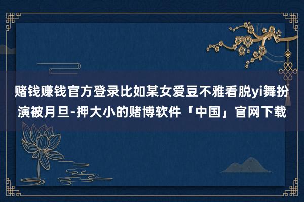 赌钱赚钱官方登录比如某女爱豆不雅看脱yi舞扮演被月旦-押大小的赌博软件「中国」官网下载