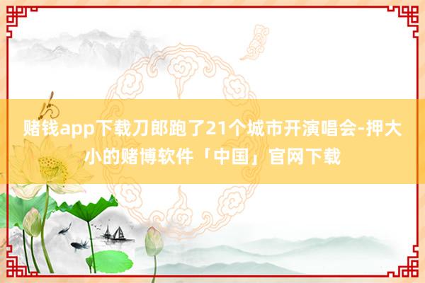 赌钱app下载刀郎跑了21个城市开演唱会-押大小的赌博软件「中国」官网下载