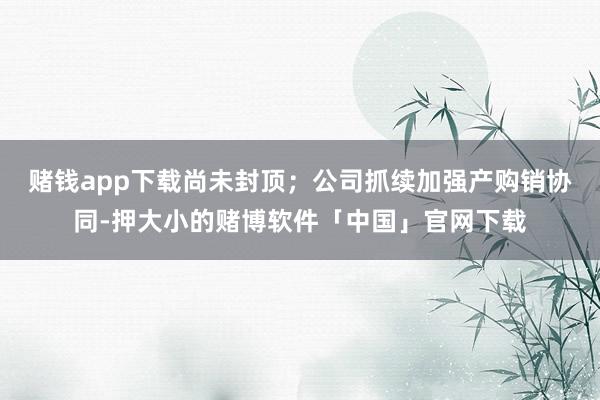 赌钱app下载尚未封顶；公司抓续加强产购销协同-押大小的赌博软件「中国」官网下载