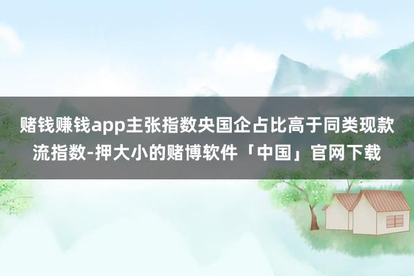 赌钱赚钱app主张指数央国企占比高于同类现款流指数-押大小的赌博软件「中国」官网下载