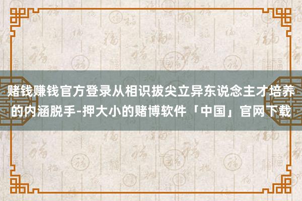 赌钱赚钱官方登录从相识拔尖立异东说念主才培养的内涵脱手-押大小的赌博软件「中国」官网下载