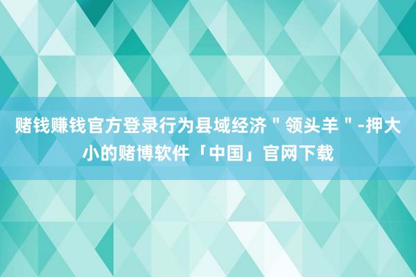 赌钱赚钱官方登录行为县域经济＂领头羊＂-押大小的赌博软件「中国」官网下载